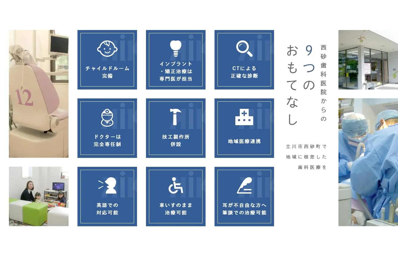 チャイルドルーム
完備  インプラント・矯正治療は専門歯科医が担当 CTによる
正確な診断 ドクターは
完全専任制 技工製作所
併設 地域医療連携 英語での
対応可能 車いすのまま
治療可能 耳が不自由な方へ筆談での治療可能 西砂歯科医院からの9つのおもてなし立川市西砂町で
地域に根差した
歯科医療を