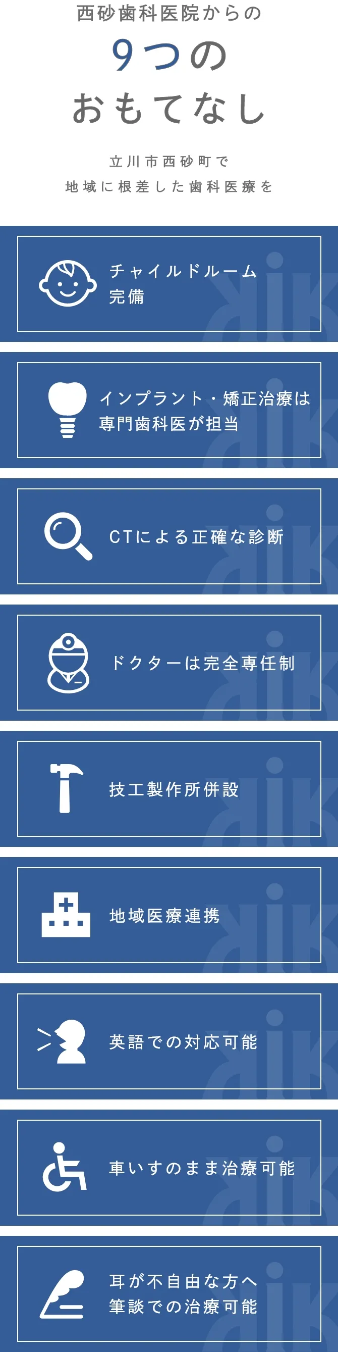 チャイルドルーム
完備  インプラント
・矯正治療は
専門医が担当 CTによる
正確な診断 ドクターは
完全専任制 技工製作所
併設 地域医療連携 英語での
対応可能 車いすのまま
治療可能 耳が不自由な方へ筆談での治療可能 西砂歯科医院からの9つのおもてなし立川市西砂町で
地域に根差した
歯科医療を