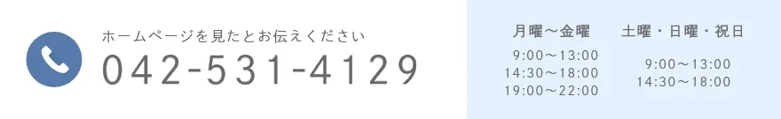 ホームページを見たとお伝えください 042 531 4129 月曜~金曜   9:00~13:00 14:30~18:00 19:00~22:00 土曜・日曜・祝日   9:00~13:00 14:30~18:00